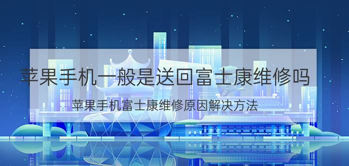 苹果手机一般是送回富士康维修吗 苹果手机富士康维修原因解决方法